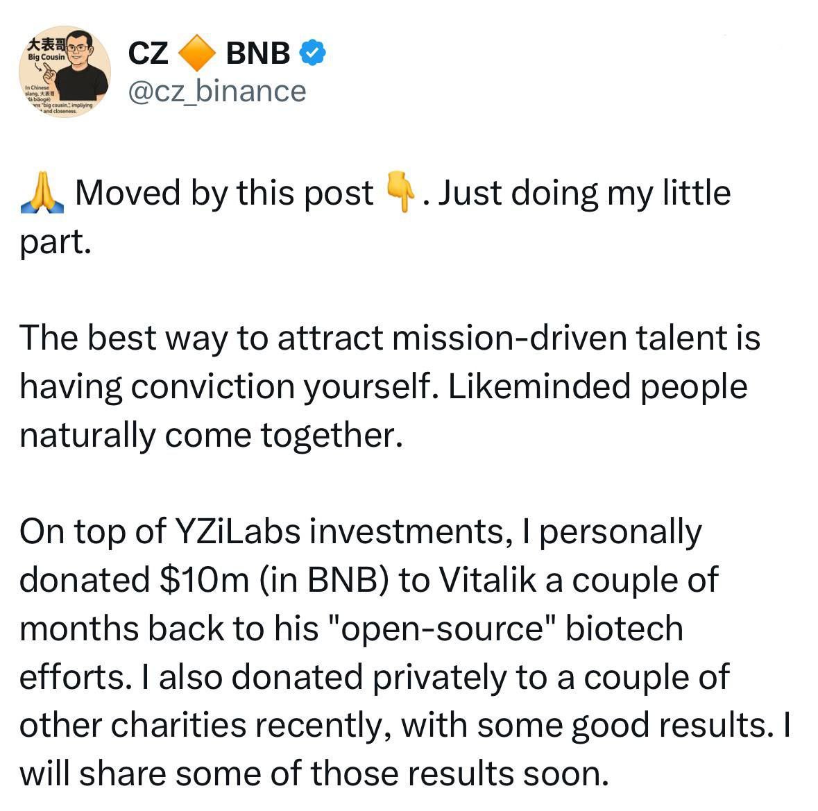 жертвует 10 миллионов долларов в BNB Бутерину на биотехнологии с открытым исходным кодом  CZ сообщил, что в дополнение к инвестициям через YZiLabs он лично отправил 10 миллионов долларов  в BNB  Виталику Бутерину для поддержки его инициатив в области биотехнологий с открытым исходным кодом.  Он также сделал несколько частных пожертвований на другие благотворительные проекты и пообещал вскоре поделиться новостями.  «Лучший способ привлечь людей с миссией — искренне верить в то, что вы делаете. Единомышленники естественным образом последуют за вами».
