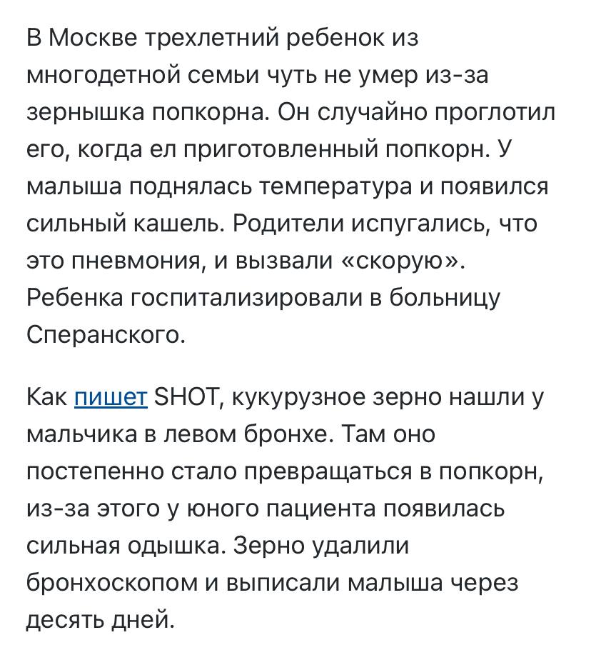 Сообщение в СМИ: ребёнок вдохнул зерно кукурузы при поедании попкорна. Речь про инородное тело дыхательных путей. Если предмет большой, он полностью перекрывает дыхательные пути, и можно задохнуться, если не оказать первую помощь приём Хеймлиха . Когда предмет маленький, он легко пролетает через гортань и трахею в один из бронхов чаще правый . Закупоривая либо его, либо более мелкие бронхи. В этом случае явных нарушений дыхания сразу может и не быть. Но через некоторое время разовьётся пневмония воспаление лёгких . Проявляться она будет одышкой, кашлем, повышением температуры тела и нередко болью в грудной клетке. На рентгенограмме может быть характерная картина именно для аспирации, но бывает она не всегда. А лечению данное состояние поддаваться не будет, без извлечения инородного предмета при помощи бронхоскопии. Именно поэтому, если видите, что ребёнок резко закашлялся и есть подозрение, что он что-то вдохнул, это всегда является поводом для поездки в больницу и проведения диагностики. Чем раньше инородный предмет извлекается, тем лучше. Тогда пневмония вполне может не развиться. Кстати, во время учёбы в Педиатрическом Университете нам рассказывали, что школьники нередко вдыхают колпачки от ручек, когда увлечённо их грызут. И отверстия в колпачках делаются специально, чтобы при вдыхании закупоривать просвет не полностью. Насколько это правда — вопрос к производителям. Но рассказано было ещё и в контексте диагностики. У ребёнка, который вдохнул колпачок и никому об этом не сказал, когда развилась пневмония, врач умудрился при помощи аускультации найти то самое место, где был колпачок, по характерному свисту в тех самых отверстиях. Кстати, реплика в сообщении, что зёрнышко уже начало превращаться в попкорн, неправдоподобна. Настолько высокой температуры в бронхах, конечно же, нет.
