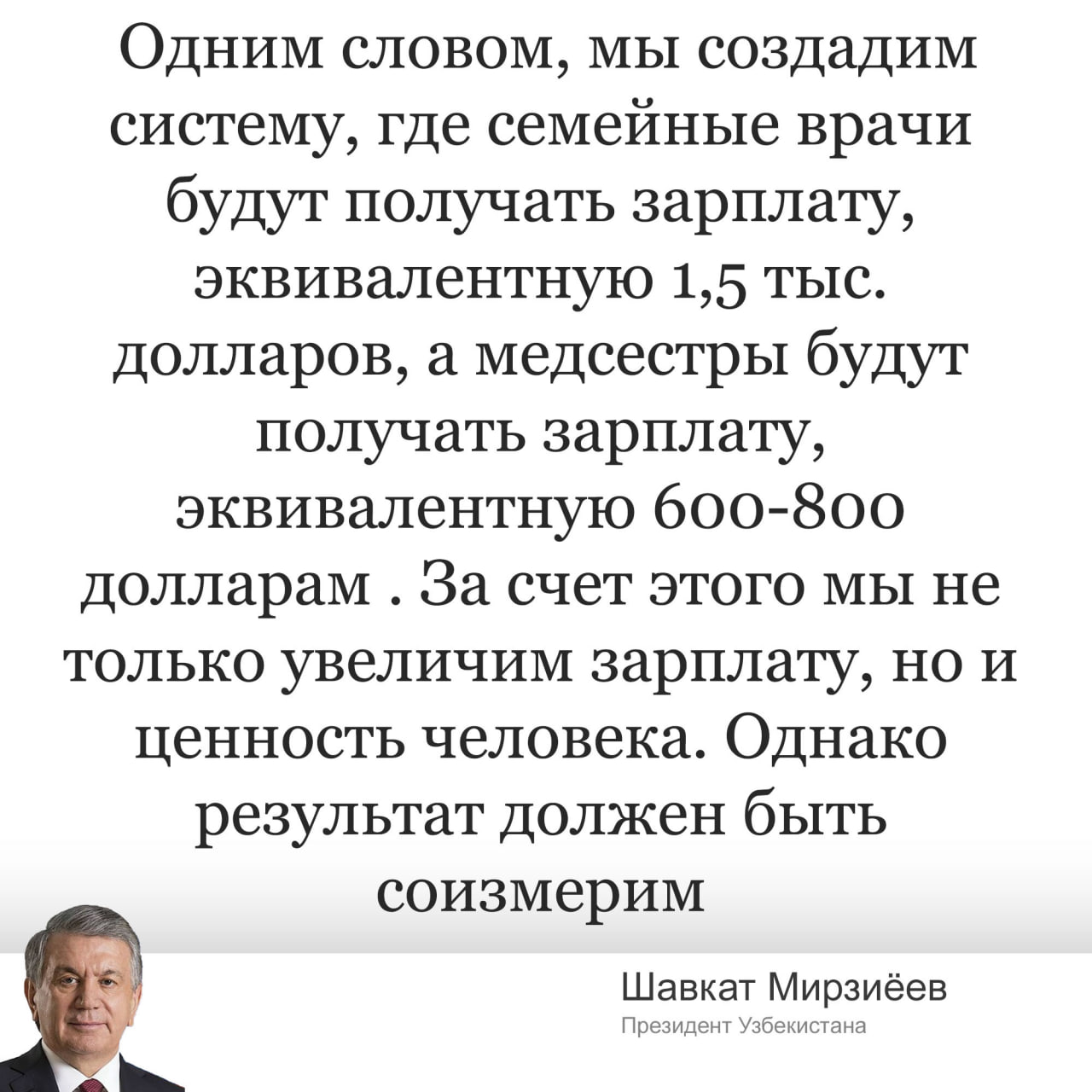 Президент Узбекистана : медсестры будут получать зарплату эквивалентно $800, вместо сегодняшних $300. Добиться данных зарплат получится с помощью модернизации первичной помощи. По словам Президента, базовая зарплата семейного врача составляет 500 долларов в эквиваленте , а медсестры — 300 долларов. Специалистам поднимут зарплату двое после получения сертификата квалификации. Если врач и медсестра работают с хроническими больными, выявляет диабет, инсульт и инфаркт, а также обучают пациентов самоконтролю, то они также дополнительно получат $500 и $300 соответственно. Новая система заработает с поликлиник Иштыханского района Самаркандской области.
