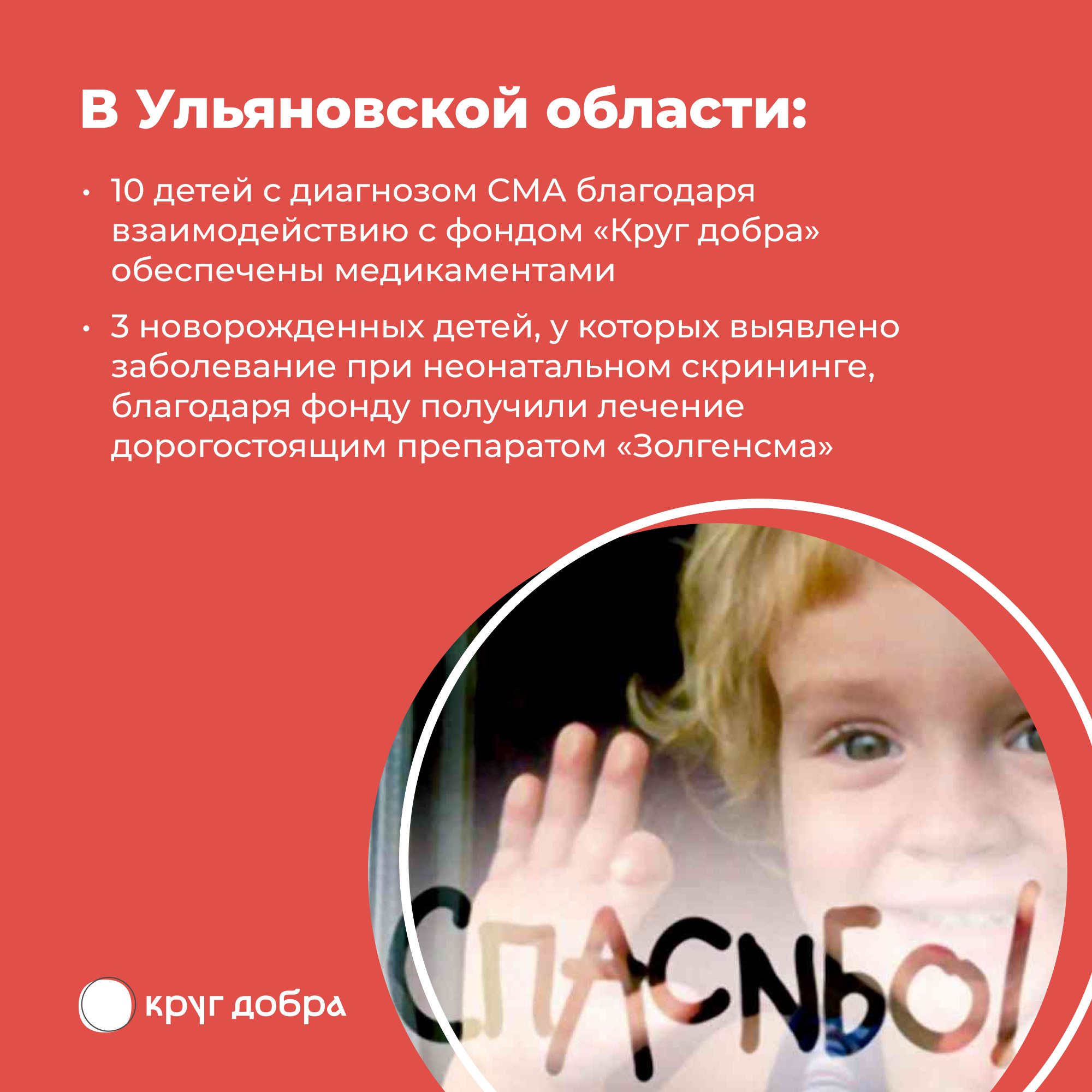Август – месяц осведомленности о спинальной мышечной атрофии  С 2021 года помощь Фонда «Круг добра» одобрена уже для 1682 детей с этим генетическим заболеванием по всей стране. В преддверии месяца осведомленности о СМА состоялось 350-е введение препарата онасемноген абепарвовек  Золгенсма  за счёт средств Фонда. Текущая стоимость препарата для России – 93,5 млн рублей.  Благодаря «Кругу добра» в России детям со СМА по назначению врачей доступны все три существующих в мире препарата патогенетической терапии СМА: насемноген абепарвовек, рисдиплам и нусинерсен.  Фонд «Круг добра», созданный по указу президента России, работает уже пять лет. За это время помощь получили порядка 30 тысяч детей со СМА и другими диагнозами.  Министерство здравоохранения Ульяновской области совместно с главными внештатными специалистами осуществляет сбор сведений о пациентах, нуждающихся в лечении, и направляет заявки на лекарственные препараты и медизделия в фонд.  Дети с диагнозом СМА проходят реабилитацию в профильном отделении городской клинической больницы апостола Андрея Первозванного, УОДКБ имени Ю.Ф. Горячева, а также в центре "Подсолнух".